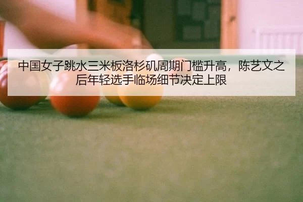 中国女子跳水三米板洛杉矶周期门槛升高，陈艺文之后年轻选手临场细节决定上限